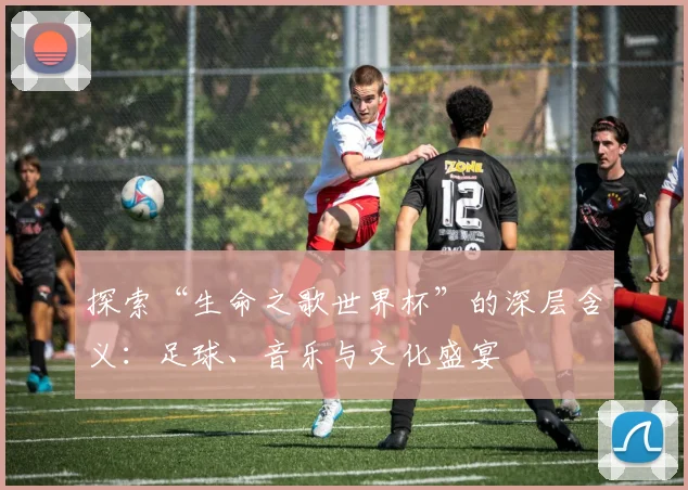 探索“生命之歌世界杯”的深层含义：足球、音乐与文化盛宴