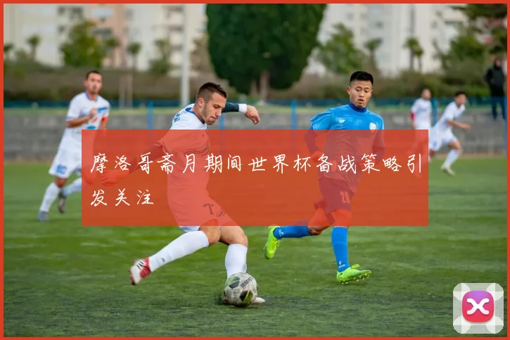 摩洛哥斋月期间世界杯备战策略引发关注