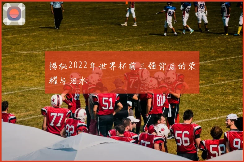 揭秘2022年世界杯前三强背后的荣耀与泪水