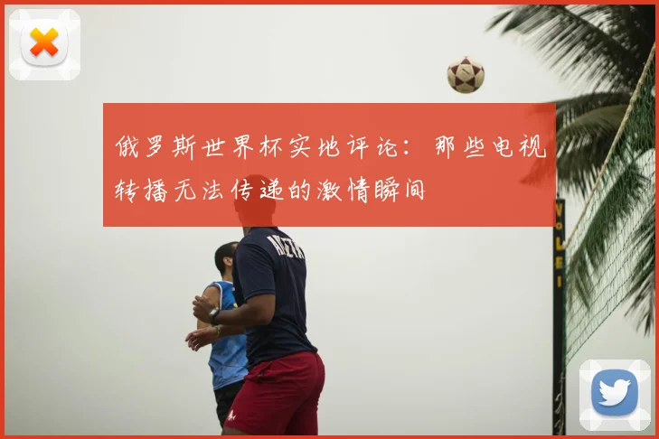 俄罗斯世界杯实地评论：那些电视转播无法传递的激情瞬间