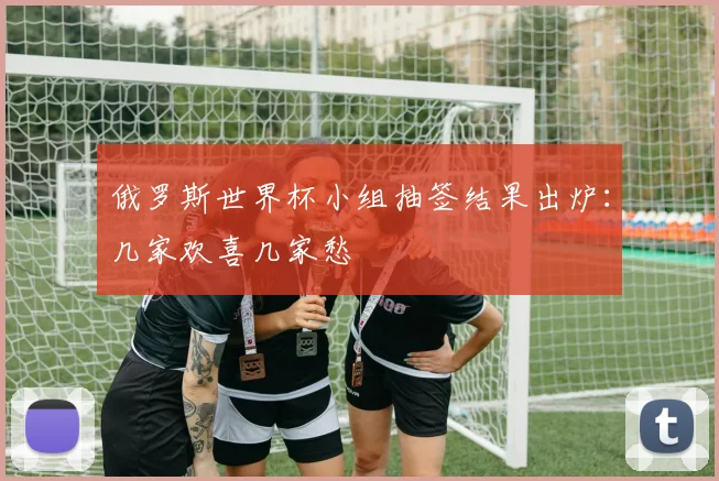 俄罗斯世界杯小组抽签结果出炉：几家欢喜几家愁