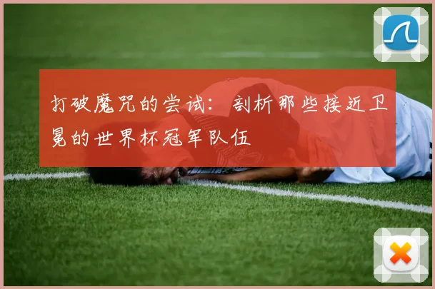 打破魔咒的尝试：剖析那些接近卫冕的世界杯冠军队伍
