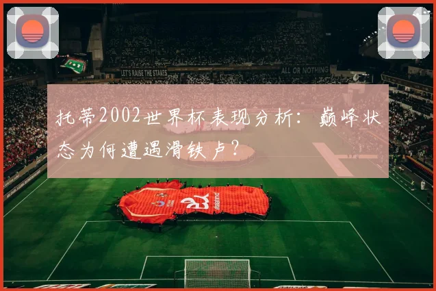 托蒂2002世界杯表现分析:巅峰状态为何遭遇滑铁卢?