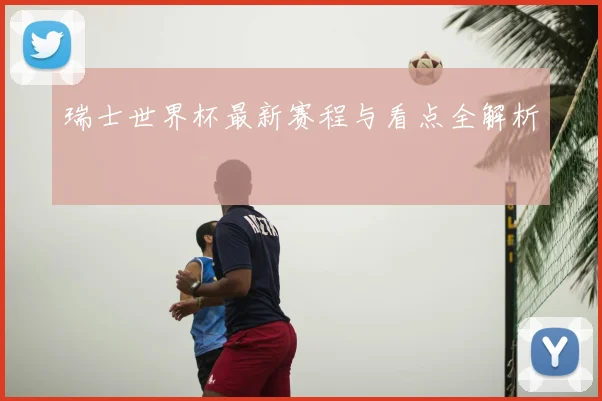 瑞士世界杯最新赛程与看点全解析