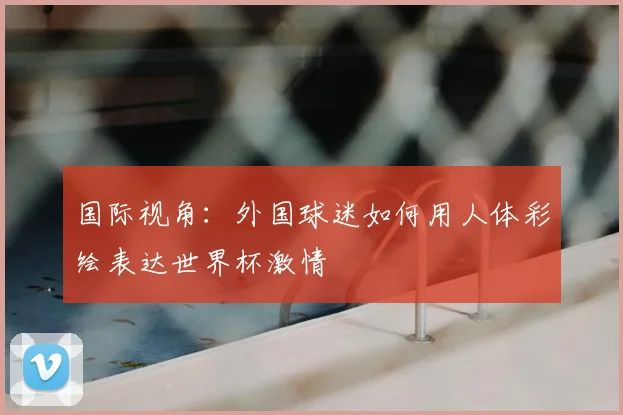 国际视角:外国球迷如何用人体彩绘表达世界杯激情