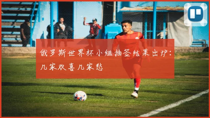 俄罗斯世界杯小组抽签结果出炉：几家欢喜几家愁